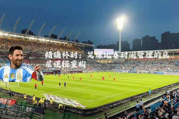 精确补时:足球比赛时间管理的底层逻辑重构