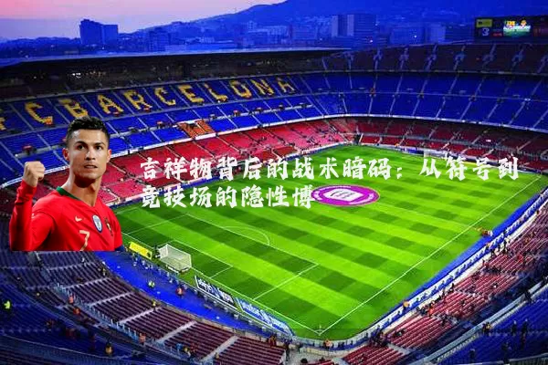 吉祥物背后的战术暗码:从符号到竞技场的隐性博弈